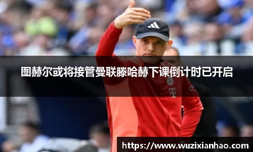 图赫尔或将接管曼联滕哈赫下课倒计时已开启